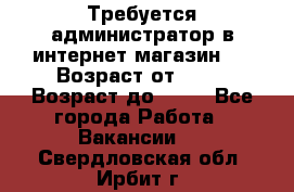 Требуется администратор в интернет магазин.  › Возраст от ­ 22 › Возраст до ­ 40 - Все города Работа » Вакансии   . Свердловская обл.,Ирбит г.